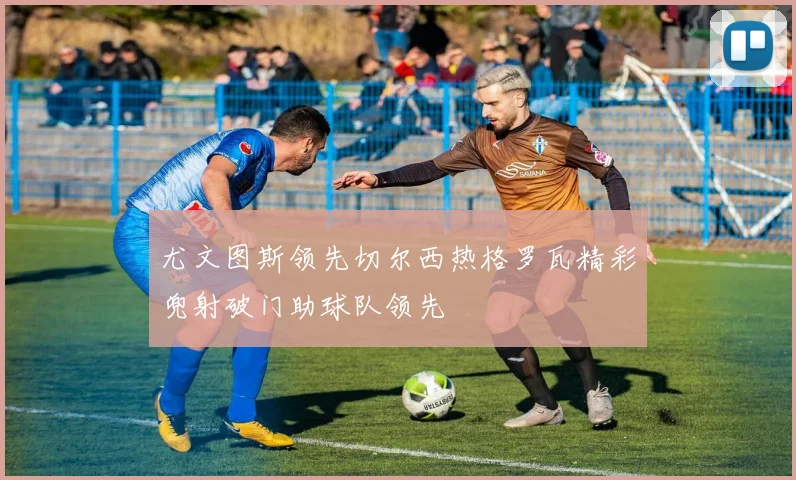 尤文图斯领先切尔西热格罗瓦精彩兜射破门助球队领先