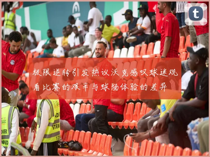 极限逆转引发热议沃克感叹球迷观看比赛的艰辛与球场体验的差异