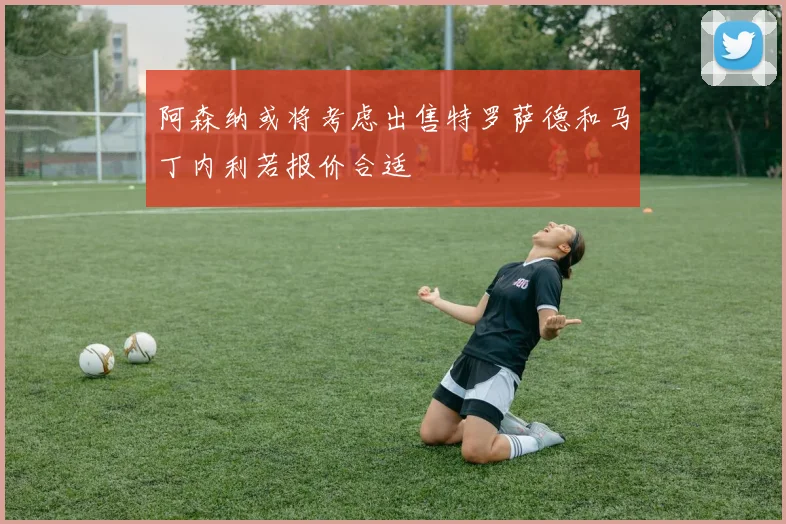 阿森纳或将考虑出售特罗萨德和马丁内利若报价合适