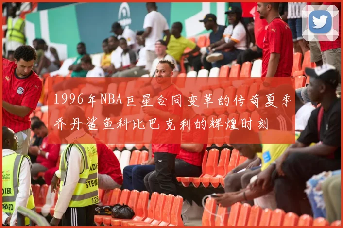 1996年NBA巨星合同变革的传奇夏季乔丹鲨鱼科比巴克利的辉煌时刻