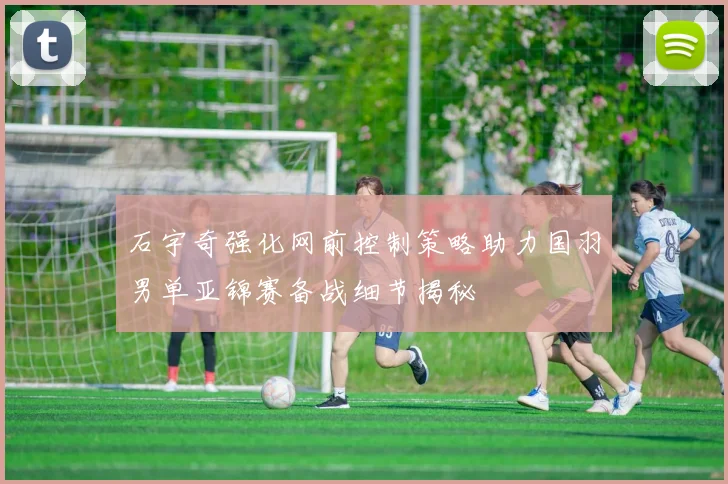 石宇奇强化网前控制策略助力国羽男单亚锦赛备战细节揭秘