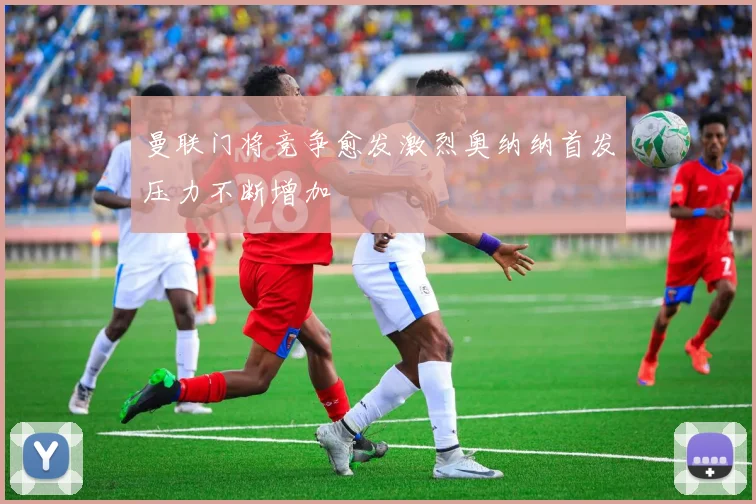 曼联门将竞争愈发激烈奥纳纳首发压力不断增加