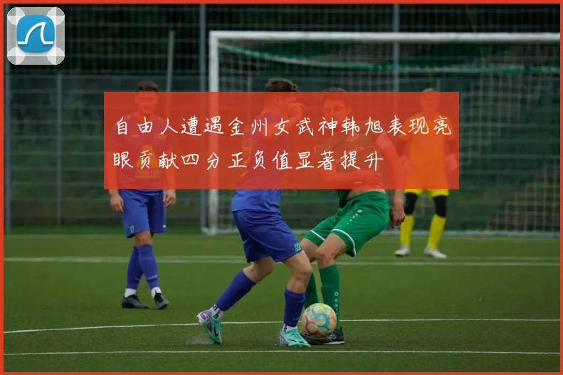 自由人遭遇金州女武神韩旭表现亮眼贡献四分正负值显著提升