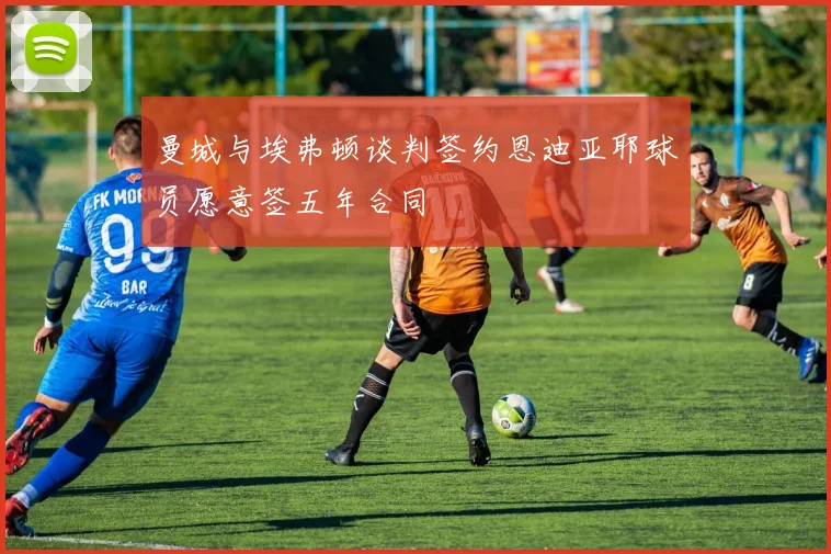 曼城与埃弗顿谈判签约恩迪亚耶球员愿意签五年合同