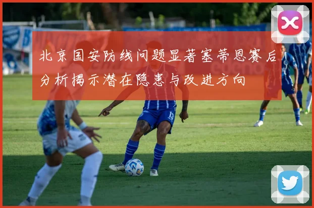 北京国安防线问题显著塞蒂恩赛后分析揭示潜在隐患与改进方向