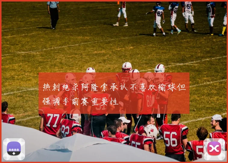 热刺绝杀阿隆索承认不喜欢输球但强调季前赛重要性